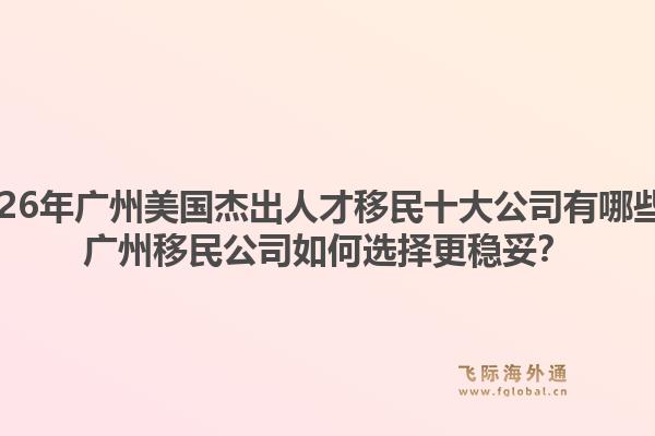 2026年廣州美國杰出人才移民十大公司有哪些？廣州移民公司如何選擇更穩(wěn)妥？