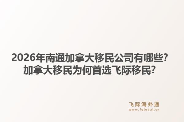 2026年南通加拿大移民公司有哪些？加拿大移民為何首選飛際移民？