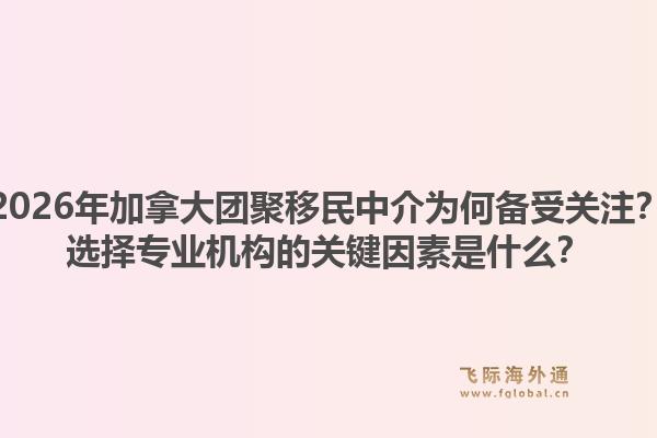 2026年加拿大團聚移民中介為何備受關注？選擇專業(yè)機構的關鍵因素是什么？