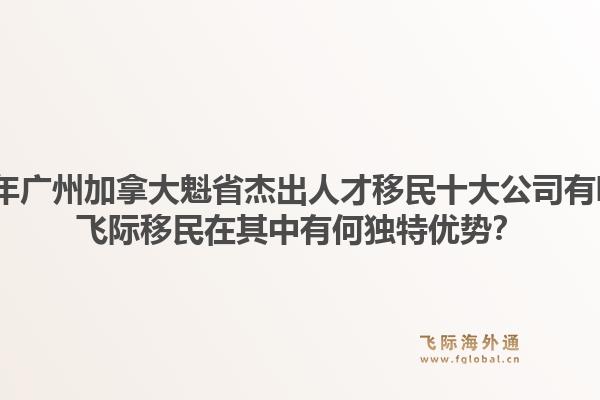 2026年廣州加拿大魁省杰出人才移民十大公司有哪些？飛際移民在其中有何獨(dú)特優(yōu)勢(shì)？