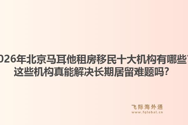 2026年北京馬耳他租房移民十大機構(gòu)有哪些？這些機構(gòu)真能解決長期居留難題嗎？