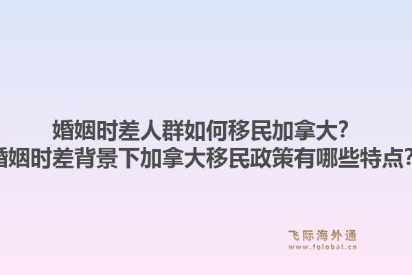 婚姻時差人群如何移民加拿大？婚姻時差背景下加拿大移民政策有哪些特點(diǎn)？1.jpg