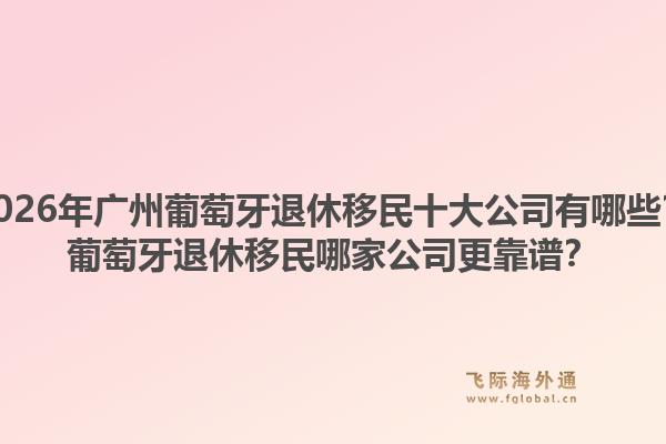 2026年廣州葡萄牙退休移民十大公司有哪些？葡萄牙退休移民哪家公司更靠譜？