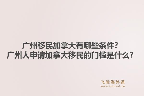 廣州移民加拿大有哪些條件？廣州人申請加拿大移民的門檻是什么？1.jpg