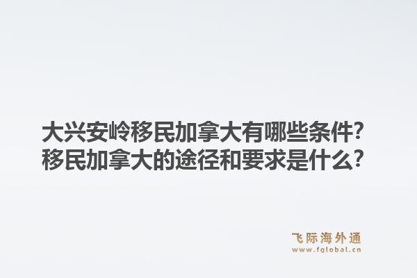 大興安嶺移民加拿大有哪些條件？移民加拿大的途徑和要求是什么？1.jpg