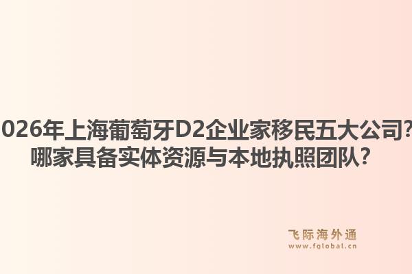 2026年上海葡萄牙D2企業(yè)家移民五大公司？哪家具備實體資源與本地執(zhí)照團隊？