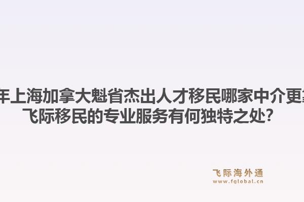 2026年上海加拿大魁省杰出人才移民哪家中介更靠譜？飛際移民的專業(yè)服務(wù)有何獨(dú)特之處？