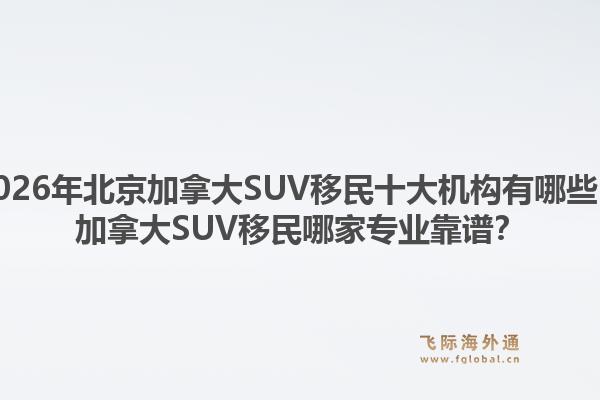 2026年北京加拿大SUV移民十大機(jī)構(gòu)有哪些？加拿大SUV移民哪家專業(yè)靠譜？