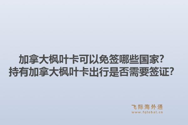 加拿大楓葉卡可以免簽?zāi)男﹪遥砍钟屑幽么髼魅~卡出行是否需要簽證？1.jpg