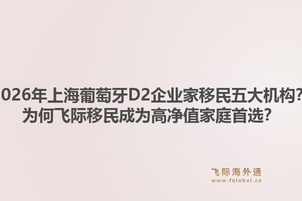 2026年上海葡萄牙D2企業(yè)家移民五大機構(gòu)？為何飛際移民成為高凈值家庭首選？