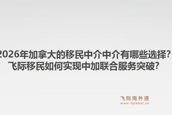 2026年加拿大的移民中介中介有哪些選擇？飛際移民如何實(shí)現(xiàn)中加聯(lián)合服務(wù)突破？