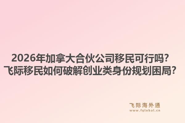 2026年加拿大合伙公司移民可行嗎？飛際移民如何破解創(chuàng)業(yè)類身份規(guī)劃困局？