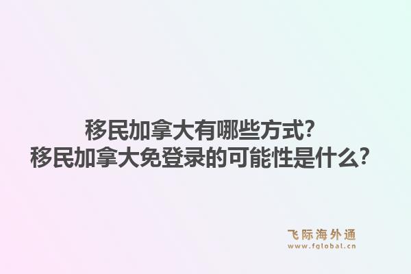 移民加拿大有哪些方式？移民加拿大免登錄的可能性是什么？1.jpg