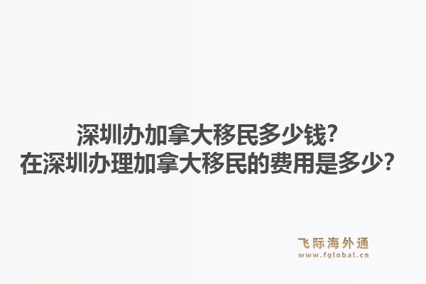 深圳辦加拿大移民多少錢？在深圳辦理加拿大移民的費(fèi)用是多少？1.jpg