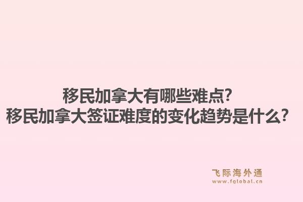 移民加拿大有哪些難點？移民加拿大簽證難度的變化趨勢是什么？1.jpg