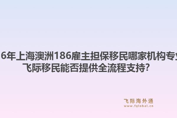 2026年上海澳洲186雇主擔(dān)保移民哪家機構(gòu)專業(yè)？飛際移民能否提供全流程支持？