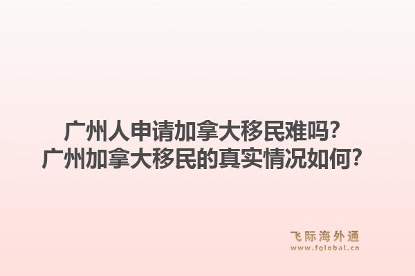 廣州人申請加拿大移民難嗎？廣州加拿大移民的真實情況如何？1.jpg