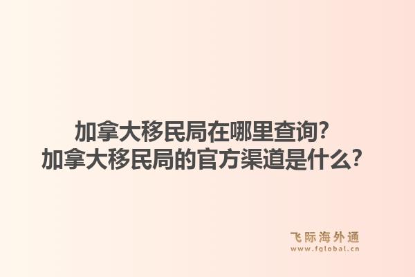 加拿大移民局在哪里查詢？加拿大移民局的官方渠道是什么？1.jpg