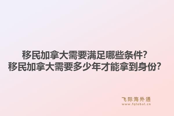 移民加拿大需要滿足哪些條件？移民加拿大需要多少年才能拿到身份？1.jpg