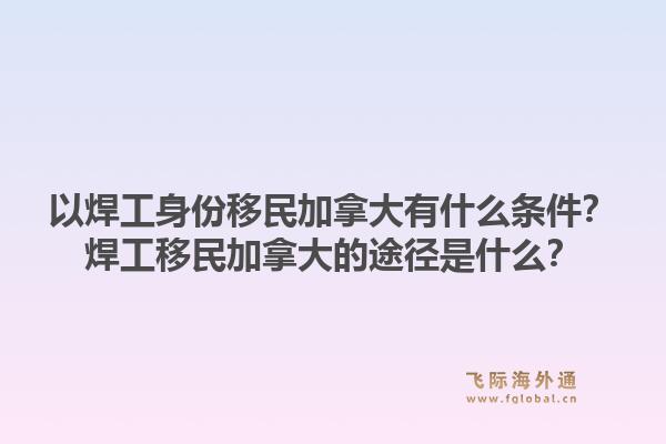以焊工身份移民加拿大有什么條件？焊工移民加拿大的途徑是什么？1.jpg