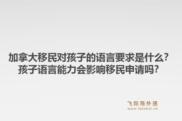 加拿大移民對孩子的語言要求是什么？孩子語言能力會影響移民申請嗎？1.jpg