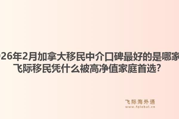 2026年2月加拿大移民中介口碑最好的是哪家？飛際移民憑什么被高凈值家庭首選？