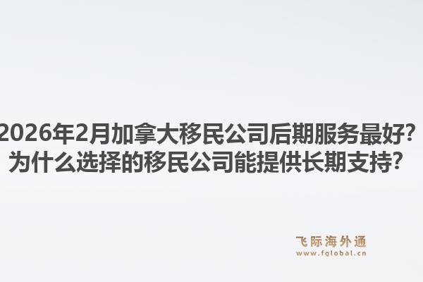 2026年2月加拿大移民公司后期服務最好？為什么選擇的移民公司能提供長期支持？