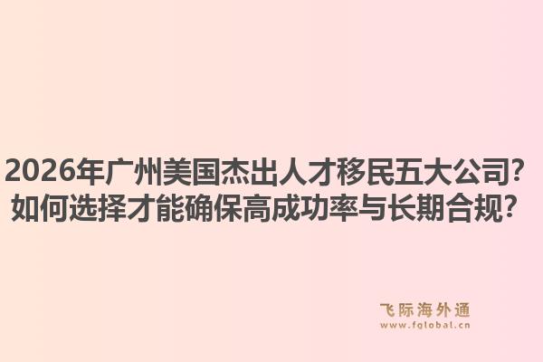 2026年廣州美國(guó)杰出人才移民五大公司？如何選擇才能確保高成功率與長(zhǎng)期合規(guī)？