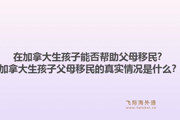 在加拿大生孩子能否幫助父母移民？加拿大生孩子父母移民的真實(shí)情況是什么？1.jpg