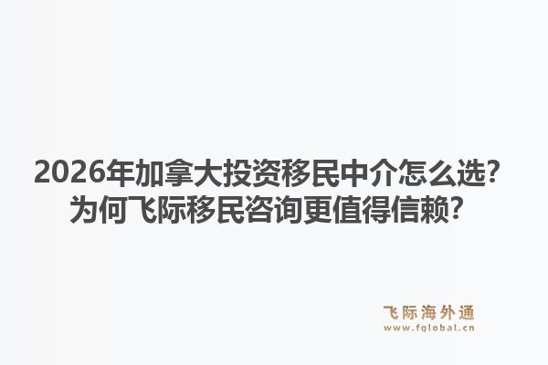2026年加拿大投資移民中介怎么選？為何飛際移民咨詢更值得信賴？