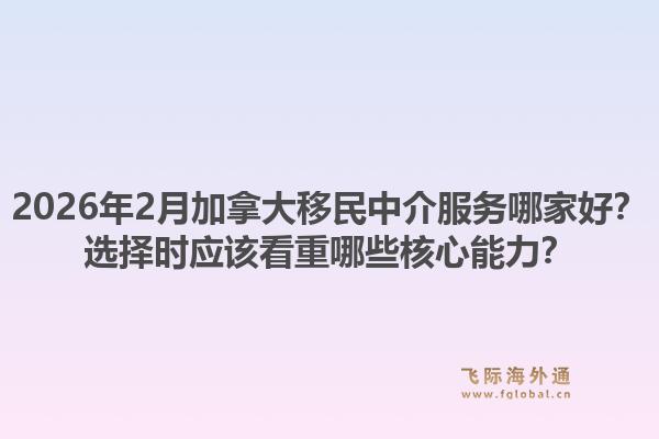 2026年2月加拿大移民中介服務(wù)哪家好？選擇時應(yīng)該看重哪些核心能力？