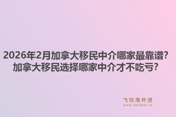 2026年2月加拿大移民中介哪家最靠譜？加拿大移民選擇哪家中介才不吃虧？