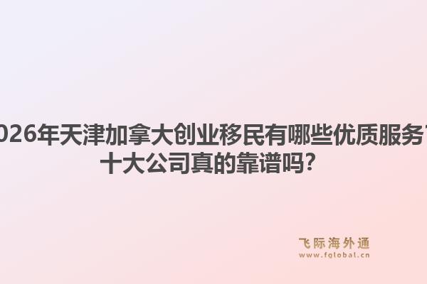 2026年天津加拿大創(chuàng)業(yè)移民有哪些優(yōu)質(zhì)服務(wù)？十大公司真的靠譜嗎？