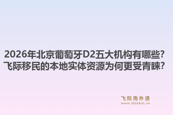 2026年北京葡萄牙D2五大機(jī)構(gòu)有哪些？飛際移民的本地實(shí)體資源為何更受青睞？