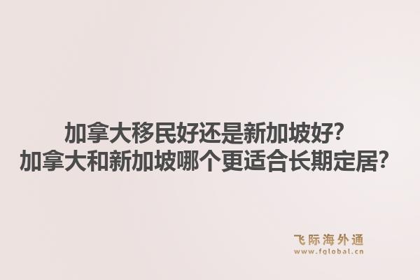 加拿大移民好還是新加坡好？加拿大和新加坡哪個更適合長期定居？1.jpg