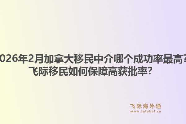 2026年2月加拿大移民中介哪個(gè)成功率最高？飛際移民如何保障高獲批率？