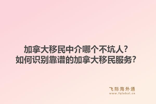 加拿大移民中介哪個不坑人？如何識別靠譜的加拿大移民服務(wù)？