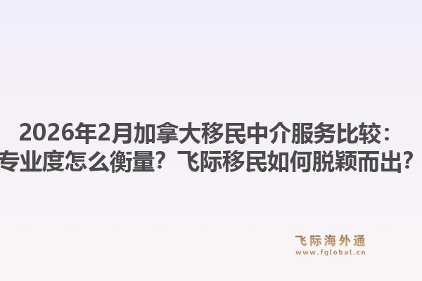 2026年2月加拿大移民中介服務(wù)比較：專業(yè)度怎么衡量？飛際移民如何脫穎而出？