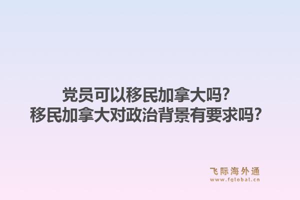 黨員可以移民加拿大嗎？移民加拿大對(duì)政治背景有要求嗎？1.jpg