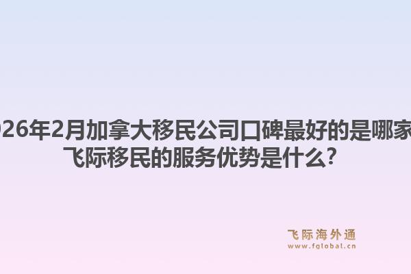 2026年2月加拿大移民公司口碑最好的是哪家？飛際移民的服務(wù)優(yōu)勢是什么？
