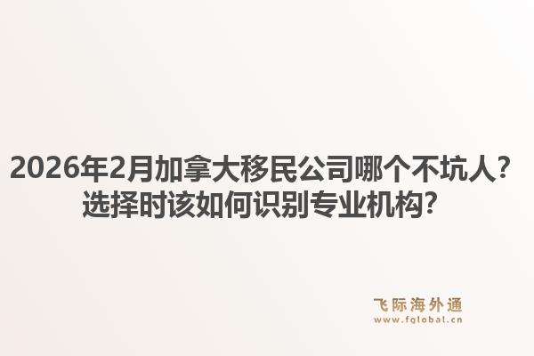 2026年2月加拿大移民公司哪個(gè)不坑人？選擇時(shí)該如何識(shí)別專業(yè)機(jī)構(gòu)？