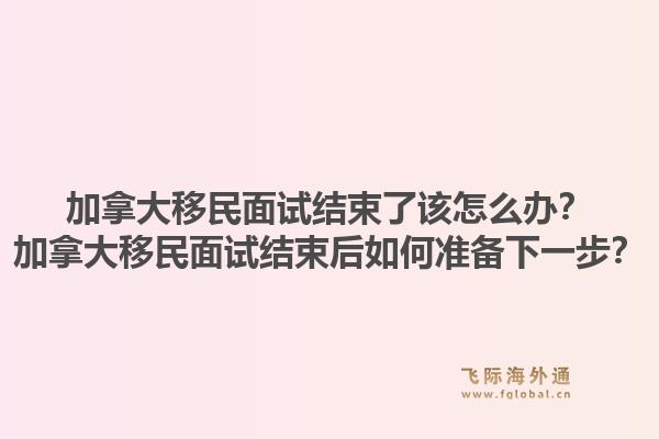 加拿大移民面試結(jié)束了該怎么辦？加拿大移民面試結(jié)束后如何準(zhǔn)備下一步？1.jpg