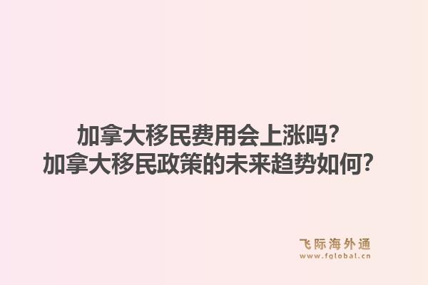 加拿大移民費用會上漲嗎？加拿大移民政策的未來趨勢如何？1.jpg