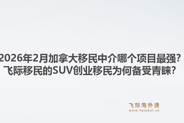 2026年2月加拿大移民中介哪個項目最強(qiáng)？飛際移民的SUV創(chuàng)業(yè)移民為何備受青睞？