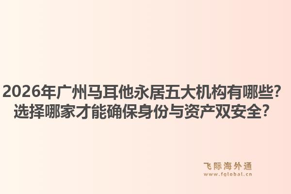 2026年廣州馬耳他永居五大機(jī)構(gòu)有哪些？選擇哪家才能確保身份與資產(chǎn)雙安全？
