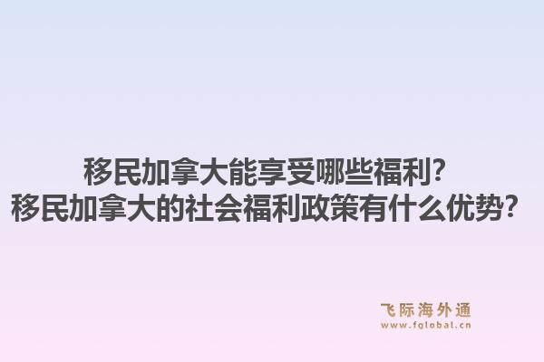 移民加拿大能享受哪些福利？移民加拿大的社會福利政策有什么優(yōu)勢？1.jpg