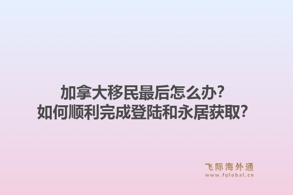 加拿大移民最后怎么辦？如何順利完成登陸和永居獲??？1.jpg
