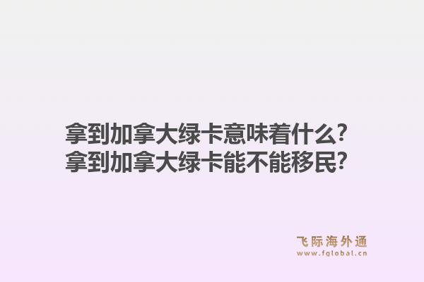 拿到加拿大綠卡意味著什么？拿到加拿大綠卡能不能移民？1.jpg
