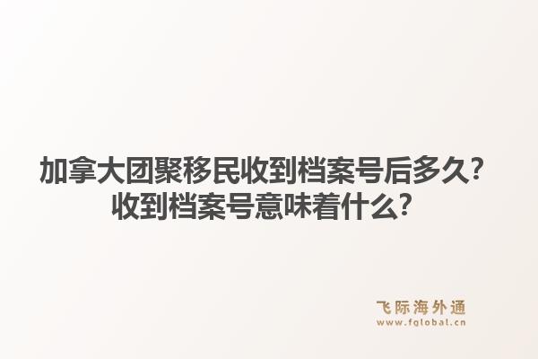 加拿大團(tuán)聚移民收到檔案號后多久？收到檔案號意味著什么？1.jpg